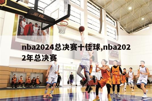 nba2024总决赛十佳球,nba2022年总决赛