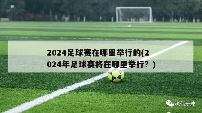 2024足球赛在哪里举行的(2024年足球赛将在哪里举行？)