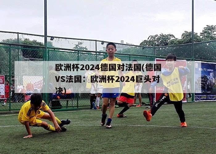 欧洲杯2024德国对法国(德国VS法国：欧洲杯2024巨头对决)