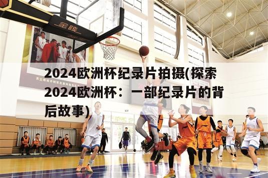 2024欧洲杯纪录片拍摄(探索2024欧洲杯：一部纪录片的背后故事)