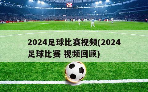 2024足球比赛视频(2024足球比赛 视频回顾)