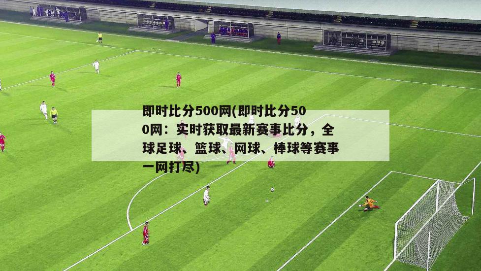 即时比分500网(即时比分500网：实时获取最新赛事比分，全球足球、篮球、网球、棒球等赛事一网打尽)