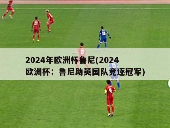 2024年欧洲杯鲁尼(2024欧洲杯：鲁尼助英国队竞逐冠军)