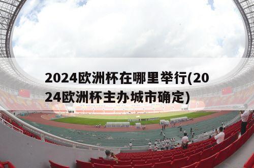 2024欧洲杯在哪里举行(2024欧洲杯主办城市确定)